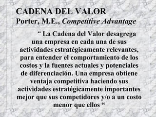 CADENA DEL VALOR Porter, M.E.,  Competitive Advantage “  La Cadena del Valor desagrega una empresa en cada una de sus actividades estratégicamente relevantes, para entender el comportamiento de los costos y la fuentes actuales y potenciales de diferenciación. Una empresa obtiene ventaja competitiva haciendo sus actividades estratégicamente importantes mejor que sus competidores y/o a un costo menor que ellos “ 