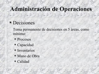 Administración de Operaciones Decisiones Toma permanente de decisiones en 5 áreas, como mínimo: Procesos Capacidad Inventarios Mano de Obra Calidad 