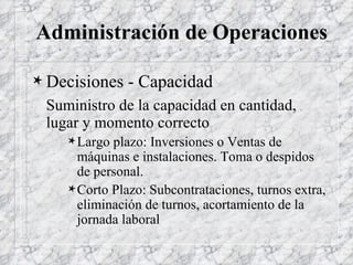 Administración de Operaciones Decisiones - Capacidad Suministro de la capacidad en cantidad, lugar y momento correcto Largo plazo: Inversiones o Ventas de máquinas e instalaciones. Toma o despidos de personal. Corto Plazo: Subcontrataciones, turnos extra, eliminación de turnos, acortamiento de la jornada laboral 