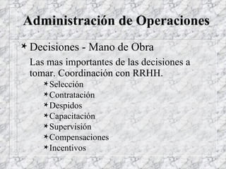 Administración de Operaciones Decisiones - Mano de Obra Las mas importantes de las decisiones a tomar. Coordinación con RRHH. Selección Contratación Despidos Capacitación Supervisión Compensaciones Incentivos 