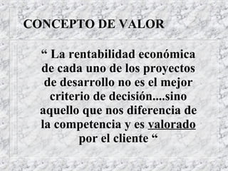 CONCEPTO DE VALOR “   La rentabilidad económica de cada uno de los proyectos de desarrollo no es el mejor criterio de decisión....sino aquello que nos diferencia de la competencia y es  valorado  por el cliente “ 