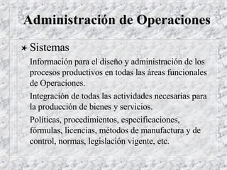 Administración de Operaciones Sistemas Información para el diseño y administración de los procesos productivos en todas las áreas funcionales de Operaciones.  Integración de todas las actividades necesarias para la producción de bienes y servicios. Políticas, procedimientos, especificaciones, fórmulas, licencias, métodos de manufactura y de control, normas, legislación vigente, etc. 