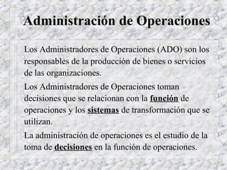 Administración de Operaciones
Los Administradores de Operaciones (ADO) son los
responsables de la producción de bienes o servicios
de las organizaciones.
Los Administradores de Operaciones toman
decisiones que se relacionan con la función de
operaciones y los sistemas de transformación que se
utilizan.
La administración de operaciones es el estudio de la
toma de decisiones en la función de operaciones.
 