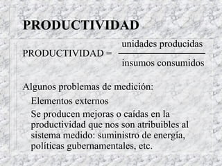 PRODUCTIVIDAD
                        unidades producidas
PRODUCTIVIDAD =
                        insumos consumidos

Algunos problemas de medición:
 Elementos externos
 Se producen mejoras o caídas en la
 productividad que nos son atribuibles al
 sistema medido: suministro de energía,
 políticas gubernamentales, etc.
 