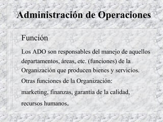Administración de Operaciones

 Función
 Los ADO son responsables del manejo de aquellos
 departamentos, áreas, etc. (funciones) de la
 Organización que producen bienes y servicios.
 Otras funciones de la Organización:
 marketing, finanzas, garantía de la calidad,
 recursos humanos.
 