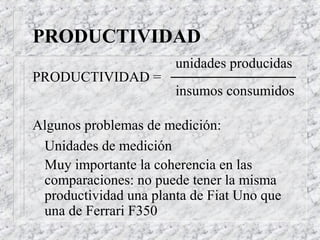 PRODUCTIVIDAD
                       unidades producidas
PRODUCTIVIDAD =
                       insumos consumidos

Algunos problemas de medición:
 Unidades de medición
 Muy importante la coherencia en las
 comparaciones: no puede tener la misma
 productividad una planta de Fiat Uno que
 una de Ferrari F350
 