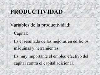 PRODUCTIVIDAD

Variables de la productividad:
    Capital:
.   Es el resultado de las mejoras en edificios,
    máquinas y herramientas.
    Es muy importante el empleo efectivo del
    capital contra el capital adicional.
 