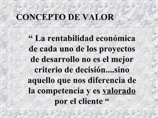 CONCEPTO DE VALOR

  “ La rentabilidad económica
  de cada uno de los proyectos
   de desarrollo no es el mejor
    criterio de decisión....sino
  aquello que nos diferencia de
  la competencia y es valorado
          por el cliente “
 