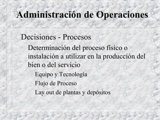 Administración de Operaciones

 Decisiones - Procesos
   Determinación del proceso físico o
   instalación a utilizar en la producción del
   bien o del servicio
     Equipo y Tecnología
     Flujo de Proceso
     Lay out de plantas y depósitos
 
