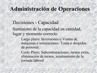 Administración de Operaciones

 Decisiones - Capacidad
 Suministro de la capacidad en cantidad,
 lugar y momento correcto
     Largo plazo: Inversiones o Ventas de
     máquinas e instalaciones. Toma o despidos
     de personal.
     Corto Plazo: Subcontrataciones, turnos extra,
     eliminación de turnos, acortamiento de la
     jornada laboral
 