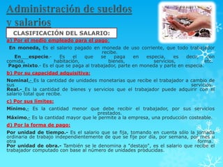CLASIFICACIÓN DEL SALARIO:
a) Por el medio empleado para el pago:
 En moneda. Es el salario pagado en moneda de uso corriente, que todo trabajador
                                       recibe.
   En   especie.-    Es    el  que     se    paga    en   especia,    es  decir,    con
comida,            habitación,            bienes,            servicios,            etc.
 Pago mixto.- Es el que se paga al trabajador, parte en moneda y parte en especia.
b) Por su capacidad adquisitiva:
Nominal.- Es la cantidad de unidades monetarias que recibe el trabajador a cambio de
sus                                                                        servicios.
Real.- Es la cantidad de bienes y servicios que el trabajador puede adquirir con el
salario total que recibe.
c) Por sus límites:
Mínimo.- Es la cantidad menor que debe recibir el trabajador, por sus servicios
                                    prestados.
Máximo.- Es la cantidad mayor que le permite a la empresa, una producción costeable.
d) Por la forma de pago:
Por unidad de tiempo.- Es el salario que se fija, tomando en cuenta sólo la jornada
ordinaria de trabajo independientemente de que se fije por día, por semana, por mes u
otra                                                                           forma.
Por unidad de obra.- También se le denomina a "destajo", es el salario que recibe el
trabajador computado con base al número de unidades producidas.
 