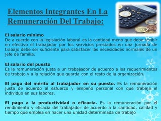 Elementos Integrantes En La
 Remuneración Del Trabajo:
El salario mínimo
De a cuerdo con la legislación laboral es la cantidad meno que debe recibir
en efectivo el trabajador por los servicios prestados en una jornada de
trabajo debe ser suficiente para satisfacer las necesidades normales de un
jefe de familia.

El salario del puesto
Es la remuneración justa a un trabajador de acuerdo a los requerimientos
de trabajo y a la relación que guarda con el resto de la organización.

El pago del mérito al trabajador en su puesto. Es la remuneración
justa de acuerdo al esfuerzo y empeño personal con que trabaja el
individuo en sus labores.

El pago a la productividad o eficacia. Es la remuneración por el
rendimiento y eficacia del trabajador de acuerdo a la cantidad, calidad y
tiempo que emplea en hacer una unidad determinada de trabajo
 