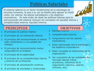 Políticas Salariales
  El sistema salarial es un factor fundamental de la estrategia de
  recursos humanos, la que a su vez se diseña para apoyar la misión,     la
  visión, los valores, los planes estratégicos y los objeticos
  corporativos. En este orden de ideas las políticas básicas para la
  estructuración del sistema incluyen los conceptos de equidad interna y
  competitividad externa. Equidad Interna.

    PRINCIPIOS                                          OBJETIVOS
                                             1. Equidad interna
1. El principio de justicia relativa
                                             2. competitividad externa
2. El principio de La motivación laboral
                                             3. Congruencia con los valores
3. El principio del reconocimiento al mérito
                                                corporativos.
   (alto rendimiento y a la calidad del
   trabajo)                                  4. Estar relacionada con la estrategia y
                                                los objetivos corporativos.
4. El principio de reconocimiento mutuo
   (seguridad En el empleo)                  5. Estar vinculada al rendimiento de la
                                                organización.
5. El principio de la objetividad
                                             6. Ser consciente de las realidades del
6. El principio de La competitividad interna
                                                mercado laboral (clima
   y externa de La Empresa
                                                económico, influencia de la
7. El principio de actualización continua       negociación colectiva, salarios
                                                mínimos, etc).
8. El principio de movilidad y continuidad.
 