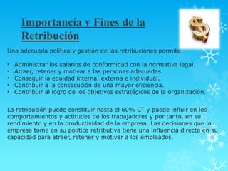 Importancia y Fines de la
      Retribución
Una adecuada política y gestión de las retribuciones permite:

•   Administrar los salarios de conformidad con la normativa legal.
•   Atraer, retener y motivar a las personas adecuadas.
•   Conseguir la equidad interna, externa e individual.
•   Contribuir a la consecución de una mayor eficiencia.
•   Contribuir al logro de los objetivos estratégicos de la organización.


La retribución puede constituir hasta el 60% CT y puede influir en los
comportamientos y actitudes de los trabajadores y por tanto, en su
rendimiento y en la productividad de la empresa. Las decisiones que la
empresa tome en su política retributiva tiene una influencia directa en su
capacidad para atraer, retener y motivar a los empleados.
 