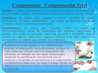 Componentes Compensación Total
Sueldo: se utiliza para designar la remuneración mensual en efectivo que
los empleados reciben, normalmente, sobre la base de un mes de trabajo.
Incentivo: se utiliza para designar cualquier cantidad de dinero
contingente, es decir, condicionada, que recibe el personal cuando se
cumplen ciertas condiciones predefinidas
Prestaciones: se utiliza para designar, tanto los pagos en
efectivo(aguinaldo, prima de vacaciones, por ejemplo), adicionales al
sueldo, que recibe el personal, como los servicios o beneficios que se
reciben en especie, tales como seguros médicos o de vida, entre otras
prestaciones en especie que reciben los empleados.

  A diferencia de los sueldos y los incentivos que
  premian el desempeño, las prestaciones, aunque no
  cabe duda que influyen sobre el desempeño del
  personal, en realidad son de mayor eficacia para
  despertar la identificación del personal con su
  empresa y el sentido de pertenencia a la organización;
  características éstas que, sin lugar a dudas, tienen un
  efecto muy importante sobre el desempeño general de
  la empresa.
 