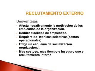 Desventajas
• Afecta negativamente la motivación de los
empleados de la organización.
• Reduce fidelidad de empleados.
• Requiere de técnicas selectivas(costos
operacionales)
• Exige un esquema de socialización
orgnizacional.
• Mas costoso, mas tiempo e inseguro que el
reclutamiento interno.
 