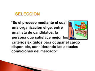 “Es el proceso mediante el cual
una organización elige, entre
una lista de candidatos, la
persona que satisface mejor los
criterios exigidos para ocupar el cargo
disponible, considerando las actuales
condiciones del mercado”
 