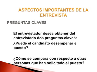 PREGUNTAS CLAVES
El entrevistador desea obtener del
entrevistado dos preguntas claves:
¿Puede el candidato desempeñar el
puesto?
¿Cómo se compara con respecto a otras
personas que han solicitado el puesto?
 