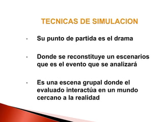 • Su punto de partida es el drama
• Donde se reconstituye un escenarios
que es el evento que se analizará
• Es una escena grupal donde el
evaluado interactúa en un mundo
cercano a la realidad
 