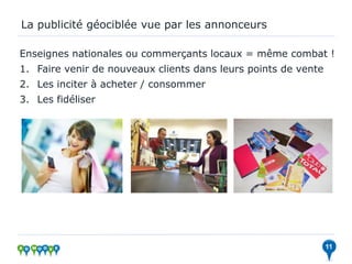 La publicité géociblée vue par les annonceurs

Enseignes nationales ou commerçants locaux = même combat !
1. Faire venir de nouveaux clients dans leurs points de vente
2. Les inciter à acheter / consommer
3. Les fidéliser




                                                                11
 