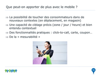 Que peut-on apporter de plus avec le mobile ?


 La possibilité de toucher des consommateurs dans de
  nouveaux contextes (en déplacement, en magasin)
 Une capacité de ciblage précis (zone / jour / heure) et bien
  entendu contextuel
 Des fonctionnalités pratiques : click-to-call, carte, coupon…
 De la « mesurabilité »




                                                                  13
 