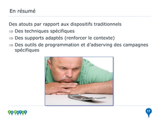 En résumé

Des atouts par rapport aux dispositifs traditionnels
 Des techniques spécifiques
 Des supports adaptés (renforcer le contexte)
 Des outils de programmation et d’adserving des campagnes
  spécifiques




                                                         17
 