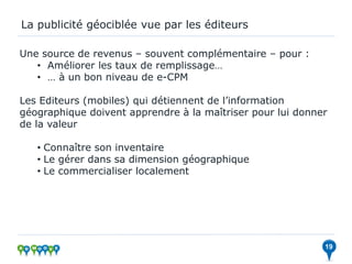 La publicité géociblée vue par les éditeurs

Une source de revenus – souvent complémentaire – pour :
   • Améliorer les taux de remplissage…
   • … à un bon niveau de e-CPM

Les Editeurs (mobiles) qui détiennent de l’information
géographique doivent apprendre à la maîtriser pour lui donner
de la valeur

   • Connaître son inventaire
   • Le gérer dans sa dimension géographique
   • Le commercialiser localement




                                                            19
 