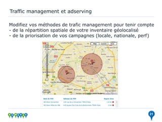 Traffic management et adserving

Modifiez vos méthodes de trafic management pour tenir compte
- de la répartition spatiale de votre inventaire géolocalisé
- de la priorisation de vos campagnes (locale, nationale, perf)




                                                             21
 