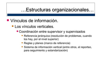 …Estructuras organizacionales…


Vínculos de información.
 Los


vínculos verticales.

Coordinación entre supervisor y supervisados
 Referencia

jerárquica (resolución de problemas, cuando
los hay, por el nivel superior)
 Reglas y planes (marco de referencia)
 Sistema de información vertical (entre otros, el reporteo,
para seguimiento y estandarización)

 
