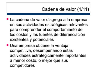 Cadena de valor (1/11)




La cadena de valor disgrega a la empresa
en sus actividades estratégicas relevantes
para comprender el comportamiento de
los costos y las fuentes de diferenciación
existentes y potenciales
Una empresa obtiene la ventaja
competitiva, desempeñando estas
actividades estratégicamente importantes
a menor costo, o mejor que sus
competidores

 