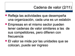 Cadena de valor (2/11)






Refleja las actividades que desempeña
una organización, cada una es un eslabón
Empresas en el mismo sector pueden
tener cadenas de valor similares a las de
sus competidores, pero difieren con
frecuencia
El valor se mide por las unidades que se
colocan, puede ser ingreso

 