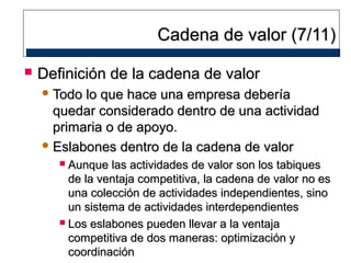 Cadena de valor (7/11)


Definición de la cadena de valor
 Todo

lo que hace una empresa debería
quedar considerado dentro de una actividad
primaria o de apoyo.
 Eslabones dentro de la cadena de valor
Aunque las actividades de valor son los tabiques
de la ventaja competitiva, la cadena de valor no es
una colección de actividades independientes, sino
un sistema de actividades interdependientes
 Los eslabones pueden llevar a la ventaja
competitiva de dos maneras: optimización y
coordinación


 