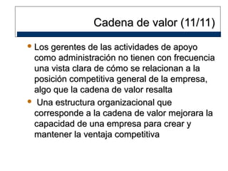 Cadena de valor (11/11)
 Los

gerentes de las actividades de apoyo
como administración no tienen con frecuencia
una vista clara de cómo se relacionan a la
posición competitiva general de la empresa,
algo que la cadena de valor resalta
 Una estructura organizacional que
corresponde a la cadena de valor mejorara la
capacidad de una empresa para crear y
mantener la ventaja competitiva

 