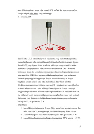 10
yang lebih tinggi dari lampu pijar biasa (10-30 lm/W), dan juga memancarkan
cahaya dengan suhu warna yang lebih tinggi
b. Sensor LM35
Sensor suhu LM35 adalah komponen elektronika yang memiliki fungsi untuk
mengubah besaran suhu menjadi besaran listrik dalam bentuk tegangan. Sensor
Suhu LM35 yang dipakai dalam penelitian ini berupa komponen elektronika
elektronika yang diproduksi oleh National Semiconductor. LM35 memiliki
keakuratan tinggi dan kemudahan perancangan jika dibandingkan dengan sensor
suhu yang lain, LM35 juga mempunyai keluaran impedansi yang rendah dan
linieritas yang tinggi sehingga dapat dengan mudah dihubungkan dengan
rangkaian kendali khusus serta tidak memerlukan penyetelan lanjutan.
Meskipun tegangan sensor ini dapat mencapai 30 volt akan tetapi yang diberikan
kesensor adalah sebesar 5 volt, sehingga dapat digunakan dengan catu daya
tunggal dengan ketentuan bahwa LM35 hanya membutuhkan arus sebesar 60 µA
hal ini berarti LM35 mempunyai kemampuan menghasilkan panas (self-heating)
dari sensor yang dapat menyebabkan kesalahan pembacaan yang rendah yaitu
kurang dari 0,5 ºC pada suhu 25 ºC
Spesifikasi:
1. Memiliki sensitivitas suhu, dengan faktor skala linier antara tegangan dan
suhu 10 mVolt/ºC, sehingga dapat dikalibrasi langsung dalam celcius.
2. Memiliki ketepatan atau akurasi kalibrasi yaitu 0,5ºC pada suhu 25 ºC
3. Memiliki jangkauan maksimal operasi suhu antara -55 ºC sampai +150 ºC.
 
