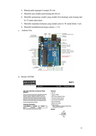 11
4. Bekerja pada tegangan 4 sampai 30 volt.
5. Memiliki arus rendah yaitu kurang dari 60 µA.
6. Memiliki pemanasan sendiri yang rendah (low-heating) yaitu kurang dari
0,1 ºC pada udara diam.
7. Memiliki impedansi keluaran yang rendah yaitu 0,1 W untuk beban 1 mA.
8. Memiliki ketidaklinieran hanya sekitar ± ¼ ºC.
c. Arduino Uno
d. Mosfet 1H35SB
 