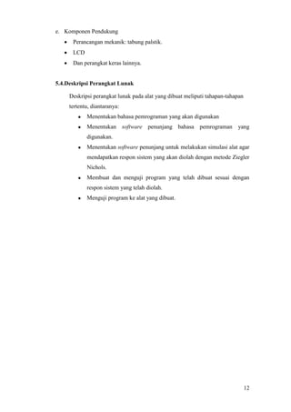 12
e. Komponen Pendukung
 Perancangan mekanik: tabung palstik.
 LCD
 Dan perangkat keras lainnya.
5.4.Deskripsi Perangkat Lunak
Deskripsi perangkat lunak pada alat yang dibuat meliputi tahapan-tahapan
tertentu, diantaranya:
 Menentukan bahasa pemrograman yang akan digunakan
 Menentukan software penunjang bahasa pemrograman yang
digunakan.
 Menentukan software penunjang untuk melakukan simulasi alat agar
mendapatkan respon sistem yang akan diolah dengan metode Ziegler
Nichols.
 Membuat dan menguji program yang telah dibuat sesuai dengan
respon sistem yang telah diolah.
 Menguji program ke alat yang dibuat.
 