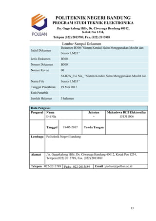 13
POLITEKNIK NEGERI BANDUNG
PROGRAM STUDI TEKNIK ELEKTRONIKA
Jln. Gegerkalong Hilir, Ds. Ciwaruga Bandung 40012,
Kotak Pos 1234,
Telepon (022) 2013789, Fax. (022) 2013889
Lembar Sampul Dokumen
Judul Dokumen
Dokumen B300:”Sistem Kendali Suhu Menggunakan Mosfet dan
Sensor LM35”
Jenis Dokumen B300
Nomor Dokumen B300
Nomor Revisi 00
Nama File
SKD2A_Evi Nia_ ”Sistem Kendali Suhu Menggunakan Mosfet dan
Sensor LM35”
Tanggal Penerbitan 19 Mei 2017
Unit Penerbit
Jumlah Halaman 5 halaman
Data Pengusul
Pengusul Nama Jabatan
-
Mahasiswa DIII Elektronika
Evi Nia 151311006
Tanggal 19-05-2017 Tanda Tangan
Lembaga Politeknik Negeri Bandung
Alamat Jln. Gegerkalong Hilir, Ds. Ciwaruga Bandung 40012, Kotak Pos 1234,
Telepon (022) 2013789, Fax. (022) 2013889
Telepon : 022-2013789 Faks : 022-2013889 Email : polban@polban.ac.id
 