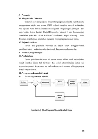 15
3. Pengantar
3.1.Ringkasan Isi Dokumen
Dokumen ini berisi proposal pengembangan proyek mandiri Kendali suhu
menggunakan Mosfet dan sensor LM35 berbasis Arduino yang di aplikasikan
pada system Plant. Proyek mandiri ini ditujukan sebagai tugas gabungan dari
mata kuliah Sistem kendali Digital,Elektronika Industri II dan Instrumentasi
Elektronika prodi D3 Teknik Elektronika Politeknik Negeri Bandung. Dalam
dokumen ini di tuliskan antara lain mengenai perancangan perangkat utama.
3.2.Tujuan Penulisan
Tujuan dari penulisan dokumen ini adalah untuk menggambarkan
spesifikasi teknis , mekanisme alat, dan teknik dalam pengembangan alat.
4. Proposal pengembangan
4.1.Pendahuluan
Tujuan penulisan dokumen ini secara umum adalah untuk melanjutkan
proyek mandiri dalam hal hardware dan sistem elektronikanya dalam hal
pengembangan dari konsep dan ide pada dokumen sebelumnya, sehingga proyek
ini bisa terelalisasikan.
4.2.Perancangan Perangkat Lunak
4.2.1. Perancangan sistem kendali
Driver
ControllerSet Point
Sensor
Suhu
Lampu
Halogen
output
Gambar 2.1. Blok Diagram Sistem Kendali Suhu
 