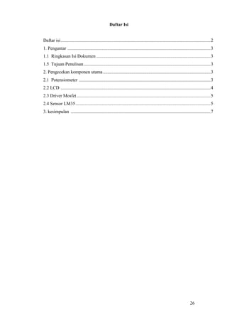 26
Daftar Isi
Daftar isi...................................................................................................................................2
1. Pengantar .............................................................................................................................3
1.1 Ringkasan Isi Dokumen....................................................................................................3
1.5 Tujuan Penulisan...............................................................................................................3
2. Pengecekan komponen utama..............................................................................................3
2.1 Potensiometer ...................................................................................................................3
2.2 LCD ...................................................................................................................................4
2.3 Driver Mosfet.....................................................................................................................5
2.4 Sensor LM35......................................................................................................................5
3. kesimpulan ..........................................................................................................................7
 