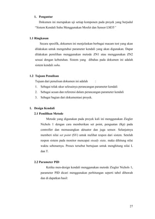 27
1. Pengantar
Dokumen ini merupakan uji setiap komponen pada proyek yang berjudul
“Sistem Kendali Suhu Menggunakan Mosfet dan Sensor LM35”
1.1 Ringkasan
Secara spesifik, dokumen ini menjelaskan berbagai macam test yang akan
dilakukan untuk mengetahui parameter kendali yang akan digunakan. Dapat
dilakukan pemilihan menggunakan metode ZN1 atau menggunakan ZN2
sesuai dengan kebutuhan. Sistem yang dibahas pada dokumen ini adalah
sistem kendali suhu.
1.2 Tujuan Penulisan
Tujuan dari penulisan dokumen ini adalah :
1. Sebagai tolak ukur selesainya perancangan parameter kendali
2. Sebagai acuan dan referensi dalam perancangan parameter kendali
3. Sebagai bagian dari dokumentasi proyek.
1. Design Kendali
2.1 Pemilihan Metode
Metode yang digunakan pada proyek kali ini menggunakan Ziegler
Nichols 1 dengan cara memberikan set point, penguatan (Kp) pada
controller dan memasangkan aktuator dan juga sensor. Selanjutnya
memberi nilai set point (SV) untuk melihat respon dari sistem. Setelah
respon sistem pada monitor mencapai steady state, maka dihitung nilai
waktu sebenarnya. Proses tersebut bertujuan untuk menghitung nilai L
dan T.
2.2 Parameter PID
Ketika men-design kendali menggunakan metode Ziegler Nichols 1,
parameter PID dicari menggunakan perhitungan seperti tabel dibawah
dan di dapatkan hasil:
 