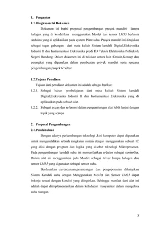 3
1. Pengantar
1.1.Ringkasan Isi Dokumen
Dokumen ini berisi proposal pengembangan proyek mandiri lampu
halogen yang di kendalikan menggunakan Mosfet dan sensor LM35 berbasis
Arduino yang di aplikasikan pada system Plant suhu. Proyek mandiri ini ditujukan
sebagai tugas gabungan dari mata kuliah Sistem kendali Digital,Elektronika
Industri II dan Instrumentasi Elektronika prodi D3 Teknik Elektronika Politeknik
Negeri Bandung. Dalam dokumen ini di tuliskan antara lain :Desain,Konsep dan
perangkat yang digunakan dalam pembuatan proyek mandiri serta rencana
pengembangan proyek tersebut.
1.2.Tujuan Penulisan
Tujuan dari penulisan dokumen ini adalah sebagai berikut:
1.2.1. Sebagai bahan pembelajaran dari mata kuliah Sistem kendali
Digital,Elektronika Industri II dan Instrumentasi Elektronika yang di
aplikasikan pada sebuah alat.
1.2.2. Sebagai acuan dan referensi dalam pengembangan alat lebih lanjut dengan
topik yang serupa.
2. Proposal Pengembangan
2.1.Pendahuluan
Dengan adanya perkembangan teknologi ,kini komputer dapat digunakan
untuk mengendalikan sebuah rangkaian sistem dengan menggunakan sebuah IC
yang diisi dengan program dan logika yang disebut teknologi Mikroprosesor.
Pada pengembangan kendali suhu ini memanfaatkan arduino sebagai controller.
Dalam alat ini menggunakan pula Mosfet sebagai driver lampu halogen dan
sensor LM35 yang digunakan sebagai sensor suhu.
Berdasarkan perencanaan,perancangan dan pengoperasian diharapkan
Sistem Kendali suhu dengan Menggunakan Mosfet dan Sensor LM35 dapat
bekerja sesuai dengan kondisi yang diinginkan. Sehingga manfaat dari alat ini
adalah dapat diimplementasikan dalam kehidupan masyarakat dalam mengelola
suhu ruangan.
 