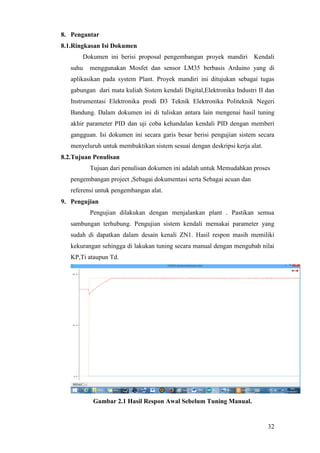 32
8. Pengantar
8.1.Ringkasan Isi Dokumen
Dokumen ini berisi proposal pengembangan proyek mandiri Kendali
suhu menggunakan Mosfet dan sensor LM35 berbasis Arduino yang di
aplikasikan pada system Plant. Proyek mandiri ini ditujukan sebagai tugas
gabungan dari mata kuliah Sistem kendali Digital,Elektronika Industri II dan
Instrumentasi Elektronika prodi D3 Teknik Elektronika Politeknik Negeri
Bandung. Dalam dokumen ini di tuliskan antara lain mengenai hasil tuning
akhir parameter PID dan uji coba kehandalan kendali PID dengan memberi
gangguan. Isi dokumen ini secara garis besar berisi pengujian sistem secara
menyeluruh untuk membuktikan sistem sesuai dengan deskripsi kerja alat.
8.2.Tujuan Penulisan
Tujuan dari penulisan dokumen ini adalah untuk Memudahkan proses
pengembangan project ,Sebagai dokumentasi serta Sebagai acuan dan
referensi untuk pengembangan alat.
9. Pengujian
Pengujian dilakukan dengan menjalankan plant . Pastikan semua
sambungan terhubung. Pengujian sistem kendali memakai parameter yang
sudah di dapatkan dalam desain kenali ZN1. Hasil respon masih memiliki
kekurangan sehingga di lakukan tuning secara manual dengan mengubah nilai
KP,Ti ataupun Td.
Gambar 2.1 Hasil Respon Awal Sebelum Tuning Manual.
 