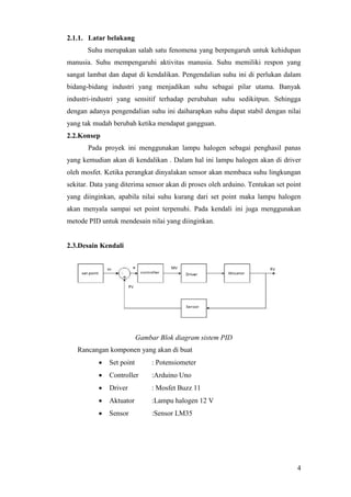 4
2.1.1. Latar belakang
Suhu merupakan salah satu fenomena yang berpengaruh untuk kehidupan
manusia. Suhu mempengaruhi aktivitas manusia. Suhu memiliki respon yang
sangat lambat dan dapat di kendalikan. Pengendalian suhu ini di perlukan dalam
bidang-bidang industri yang menjadikan suhu sebagai pilar utama. Banyak
industri-industri yang sensitif terhadap perubahan suhu sedikitpun. Sehingga
dengan adanya pengendalian suhu ini daiharapkan suhu dapat stabil dengan nilai
yang tak mudah berubah ketika mendapat gangguan.
2.2.Konsep
Pada proyek ini menggunakan lampu halogen sebagai penghasil panas
yang kemudian akan di kendalikan . Dalam hal ini lampu halogen akan di driver
oleh mosfet. Ketika perangkat dinyalakan sensor akan membaca suhu lingkungan
sekitar. Data yang diterima sensor akan di proses oleh arduino. Tentukan set point
yang diinginkan, apabila nilai suhu kurang dari set point maka lampu halogen
akan menyala sampai set point terpenuhi. Pada kendali ini juga menggunakan
metode PID untuk mendesain nilai yang diinginkan.
2.3.Desain Kendali
Gambar Blok diagram sistem PID
Rancangan komponen yang akan di buat
 Set point : Potensiometer
 Controller :Arduino Uno
 Driver : Mosfet Buzz 11
 Aktuator :Lampu halogen 12 V
 Sensor :Sensor LM35
 