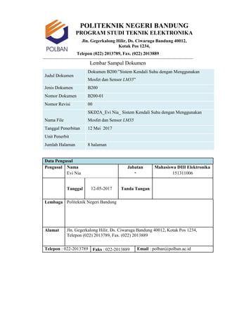 5
POLITEKNIK NEGERI BANDUNG
PROGRAM STUDI TEKNIK ELEKTRONIKA
Jln. Gegerkalong Hilir, Ds. Ciwaruga Bandung 40012,
Kotak Pos 1234,
Telepon (022) 2013789, Fax. (022) 2013889
Lembar Sampul Dokumen
Judul Dokumen
Dokumen B200:”Sistem Kendali Suhu dengan Menggunakan
Mosfet dan Sensor LM35”
Jenis Dokumen B200
Nomor Dokumen B200-01
Nomor Revisi 00
Nama File
SKD2A_Evi Nia_ Sistem Kendali Suhu dengan Menggunakan
Mosfet dan Sensor LM35
Tanggal Penerbitan 12 Mei 2017
Unit Penerbit
Jumlah Halaman 8 halaman
Data Pengusul
Pengusul Nama Jabatan
-
Mahasiswa DIII Elektronika
Evi Nia 151311006
Tanggal 12-05-2017 Tanda Tangan
Lembaga Politeknik Negeri Bandung
Alamat Jln. Gegerkalong Hilir, Ds. Ciwaruga Bandung 40012, Kotak Pos 1234,
Telepon (022) 2013789, Fax. (022) 2013889
Telepon : 022-2013789 Faks : 022-2013889 Email : polban@polban.ac.id
 