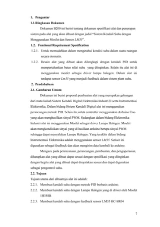 7
1. Pengantar
1.1.Ringkasan Dokumen
Dokumen B200 ini berisi tentang dokumen spesifikasi alat dan penerapan
sistem pada alat yang akan dibuat dengan judul “Sistem Kendali Suhu dengan
Menggunakan Mosfet dan Sensor LM35”.
1.2. Funtional Requirement Spesification
1.2.1. Untuk memudahkan dalam mengetahui kondisi suhu dalam suatu ruangan
secara otomatis.
1.2.2. Desain alat yang dibuat akan dilengkapi dengan kendali PID untuk
mempertahankan batas nilai suhu yang diinginkan. Selain itu alat ini di
menggunakan mosfet sebagai driver lampu halogen. Dalam alat ini
terdapat sensor Lm35 yang menjadi feedback dalam sistem plant suhu.
2. Pendahuluan
2.1. Gambaran Umum
Dokumen ini berisi proposal pembuatan alat yang merupakan gabungan
dari mata kuliah Sistem Kendali Digital,Elektronika Industri II serta Instrumentasi
Elektronika. Dalam bidang Sistem Kendali Digital alat ini menggunakan
perancangan metode PID. Selain itu,untuk controller menggunakan Arduino Uno
yang akan menghasilkan sinyal PWM. Sedangkan dalam bidang Elektronika
Industri alat ini menggunakan Mosfet sebagai driver Lampu Halogen. Mosfet
akan mengkondisikan sinyal yang di hasilkan arduino berupa sinyal PWM
sehingga dapat menyalakan Lampu Halogen. Yang terakhir dalam bidang
Instrumentasi Elektronika adalah menggunakan sensor LM35. Sensor ini
digunakan sebagai feedback dan akan mengirim data kembali ke arduino.
Mengacu pada perencanaan, perancangan, pembuatan, dan pengoperasian,
diharapkan alat yang dibuat dapat sesuai dengan spesifikasi yang diinginkan
dengan begitu alat yang dibuat dapat dinyatakan sesuai dan dapat digunakan
sebagai pengontrol suhu.
2.2. Tujuan
Tujuan utama dari dibuatnya alat ini adalah:
2.2.1. Membuat kendali suhu dengan metode PID berbasis arduino.
2.2.2. Membuat kendali suhu dengan Lampu Halogen yang di driver oleh Mosfet
1H35SB
2.2.3. Membuat kendali suhu dengan feedback sensor LM35 HC-SR04
 