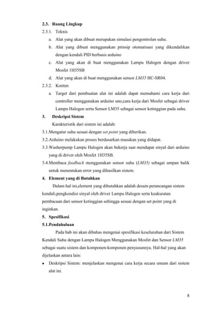 8
2.3. Ruang Lingkup
2.3.1. Teknis
a. Alat yang akan dibuat merupakan simulasi pengontrolan suhu.
b. Alat yang dibuat menggunakan prinsip otomatisasi yang dikendalikan
dengan kendali PID berbasis arduino
c. Alat yang akan di buat menggunakan Lampu Halogen dengan driver
Mosfet 1H35SB
d. Alat yang akan di buat menggunakan sensor LM35 HC-SR04.
2.3.2. Konten
a. Target dari pembuatan alat ini adalah dapat memahami cara kerja dari
controller menggunakan arduino uno,cara kerja dari Mosfet sebagai driver
Lampu Halogen serta Sensor LM35 sebagai sensor ketinggian pada suhu.
3. Deskripsi Sistem
Karakteristik dari sistem ini adalah:
3.1.Mengatur suhu sesuai dengan set point yang diberikan.
3.2.Arduino melakukan proses berdasarkan masukan yang didapat.
3.3.Washerpump Lampu Halogen akan bekerja saat mendapat sinyal dari arduino
yang di driver oleh Mosfet 1H35SB.
3.4.Membaca feedback menggunakan sensor suhu (LM35) sebagai umpan balik
untuk menentukan error yang dihasilkan sistem.
4. Element yang di Butuhkan
Dalam hal ini,element yang dibutuhkan adalah desain perancangan sistem
kendali,pengkondisi sinyal oleh driver Lampu Halogen serta keakuratan
pembacaan dari sensor ketinggian sehingga sesuai dengan set point yang di
inginkan.
5. Spesifikasi
5.1.Pendahuluan
Pada bab ini akan dibahas mengenai spesifikasi keseluruhan dari Sistem
Kendali Suhu dengan Lampu Halogen Menggunakan Mosfet dan Sensor LM35
sebagai suatu sistem dan komponen-komponen penyusunnya. Hal-hal yang akan
dijelaskan antara lain:
 Deskripsi Sistem: menjelaskan mengenai cara kerja secara umum dari sistem
alat ini.
 
