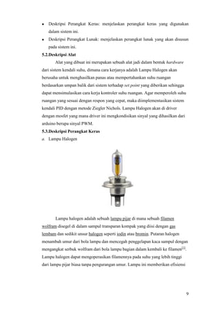 9
 Deskripsi Perangkat Keras: menjelaskan perangkat keras yang digunakan
dalam sistem ini.
 Deskripsi Perangkat Lunak: menjelaskan perangkat lunak yang akan disusun
pada sistem ini.
5.2.Deskripsi Alat
Alat yang dibuat ini merupakan sebuah alat jadi dalam bentuk hardware
dari sistem kendali suhu, dimana cara kerjanya adalah Lampu Halogen akan
berusaha untuk menghasilkan panas atau mempertahankan suhu ruangan
berdasarkan umpan balik dari sistem terhadap set point yang diberikan sehingga
dapat mensimulasikan cara kerja kontroler suhu ruangan. Agar memperoleh suhu
ruangan yang sesuai dengan respon yang cepat, maka diimplementasikan sistem
kendali PID dengan metode Ziegler Nichols. Lampu Halogen akan di driver
dengan mosfet yang mana driver ini mengkondisikan sinyal yang dihasilkan dari
arduino berupa sinyal PWM.
5.3.Deskripsi Perangkat Keras
a. Lampu Halogen
Lampu halogen adalah sebuah lampu pijar di mana sebuah filamen
wolfram disegel di dalam sampul transparan kompak yang diisi dengan gas
lembam dan sedikit unsur halogen seperti iodin atau bromin. Putaran halogen
menambah umur dari bola lampu dan mencegah penggelapan kaca sampul dengan
mengangkat serbuk wolfram dari bola lampu bagian dalam kembali ke filamen[1]
.
Lampu halogen dapat mengoperasikan filamennya pada suhu yang lebih tinggi
dari lampu pijar biasa tanpa pengurangan umur. Lampu ini memberikan efisiensi
 