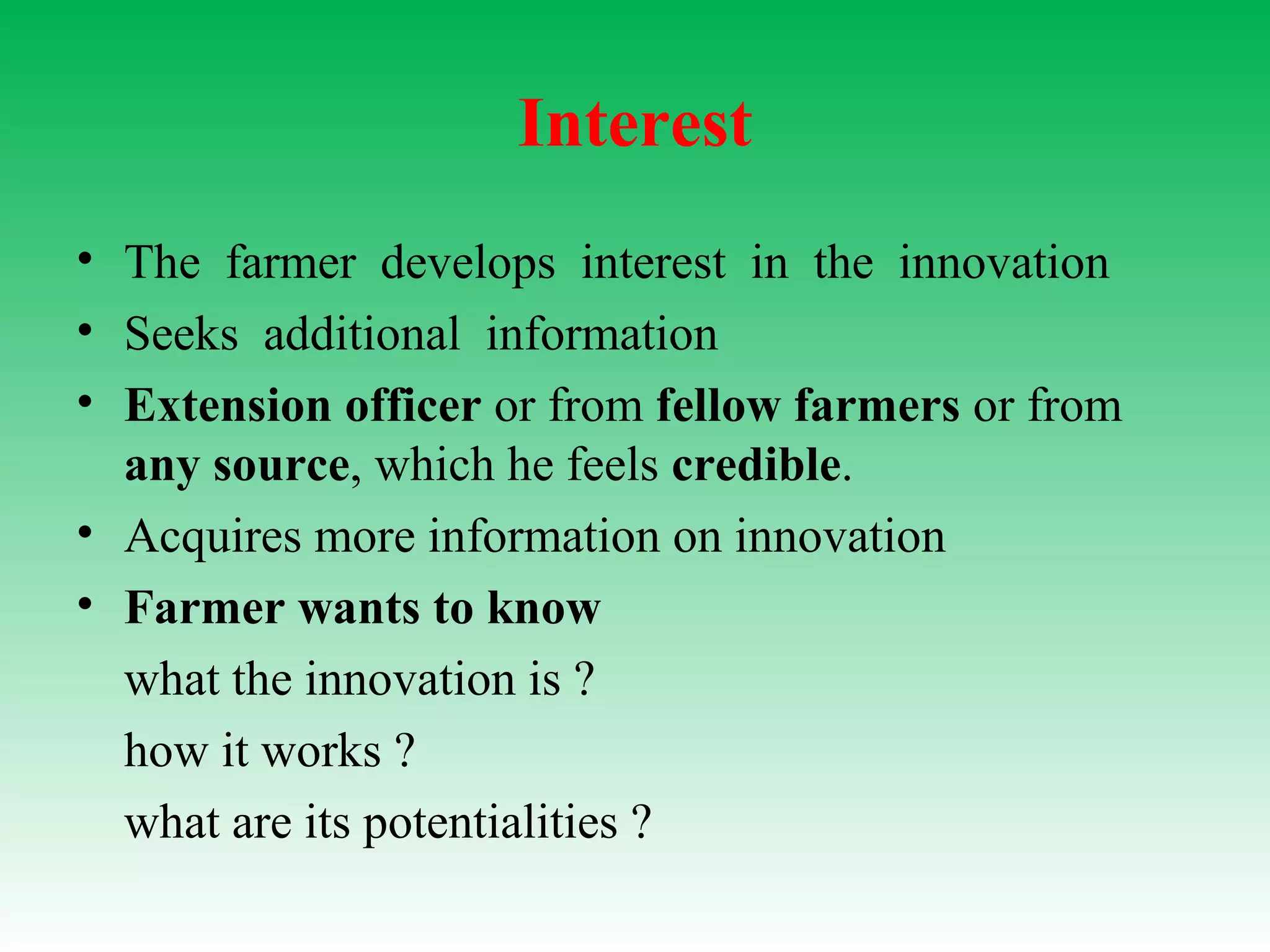 Interest
• The farmer develops interest in the innovation
• Seeks additional information
• Extension officer or from fellow farmers or from
any source, which he feels credible.
• Acquires more information on innovation
• Farmer wants to know
what the innovation is ?
how it works ?
what are its potentialities ?
 