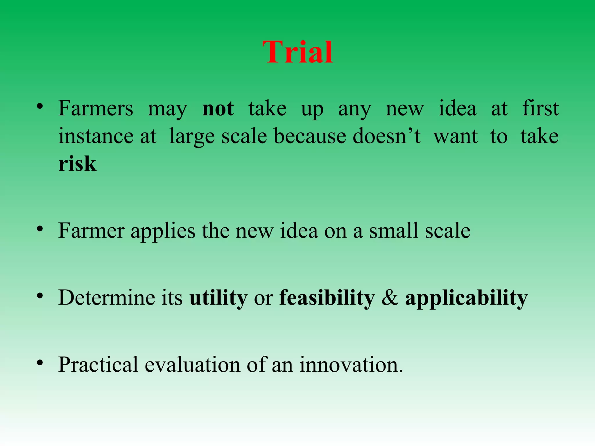 Trial
• Farmers may not take up any new idea at first
instance at large scale because doesn’t want to take
risk
• Farmer applies the new idea on a small scale
• Determine its utility or feasibility & applicability
• Practical evaluation of an innovation.
 