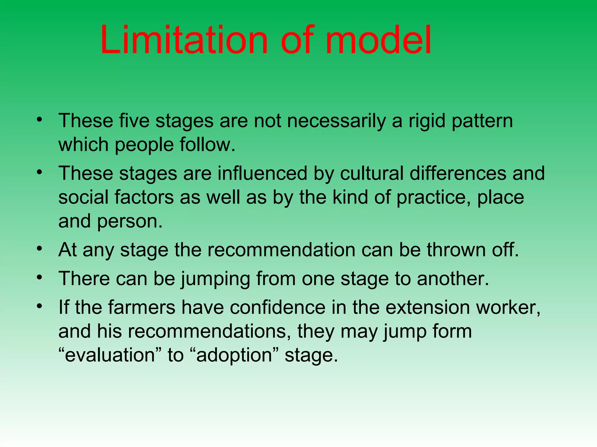 Limitation of model
• These five stages are not necessarily a rigid pattern
which people follow.
• These stages are influenced by cultural differences and
social factors as well as by the kind of practice, place
and person.
• At any stage the recommendation can be thrown off.
• There can be jumping from one stage to another.
• If the farmers have confidence in the extension worker,
and his recommendations, they may jump form
“evaluation” to “adoption” stage.
 